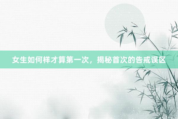 女生如何样才算第一次，揭秘首次的告戒误区