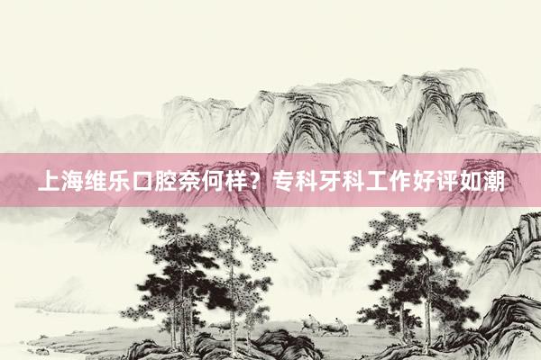 上海维乐口腔奈何样？专科牙科工作好评如潮